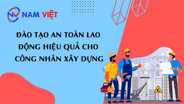 đào tạo an toàn lao động hiệu quả cho công nhân xây dựng
